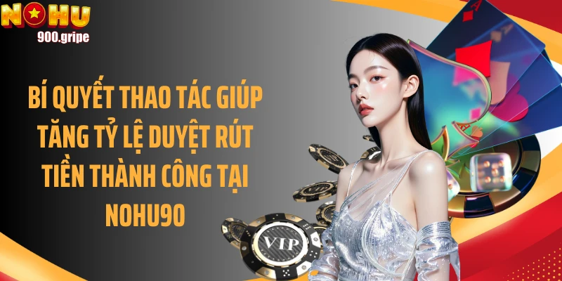 Bí quyết thao tác giúp tăng tỷ lệ duyệt rút tiền thành công tại Nohu90