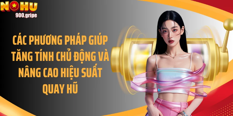Các phương pháp giúp tăng tính chủ động và nâng cao hiệu suất quay hũ